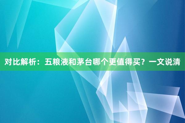 对比解析：五粮液和茅台哪个更值得买？一文说清