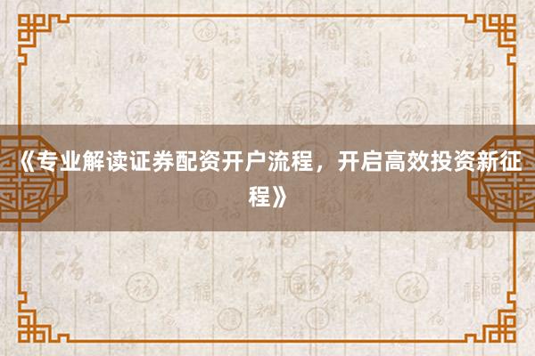 《专业解读证券配资开户流程，开启高效投资新征程》