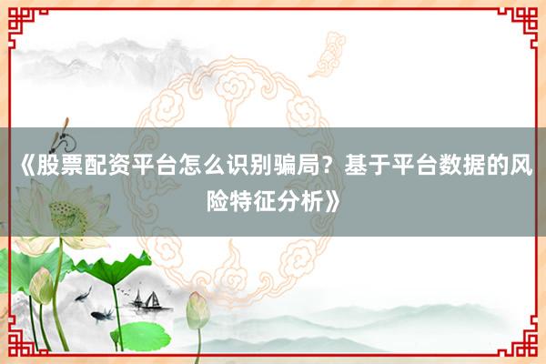 《股票配资平台怎么识别骗局？基于平台数据的风险特征分析》
