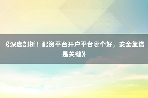 《深度剖析！配资平台开户平台哪个好，安全靠谱是关键》