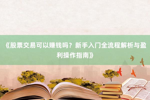 《股票交易可以赚钱吗?新手入门全流程解析与盈利操作指南》