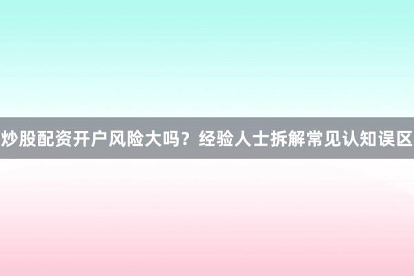 炒股配资开户风险大吗?经验人士拆解常见认知误区