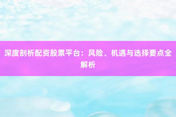 深度剖析配资股票平台：风险、机遇与选择要点全解析