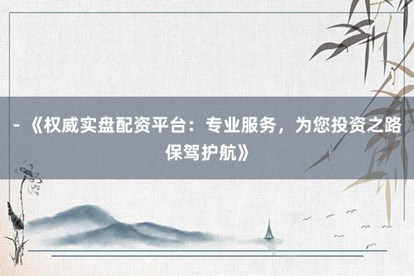 - 《权威实盘配资平台：专业服务，为您投资之路保驾护航》