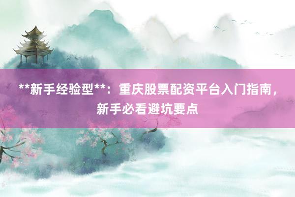 **新手经验型**:重庆股票配资平台入门指南,新手必看避坑要点