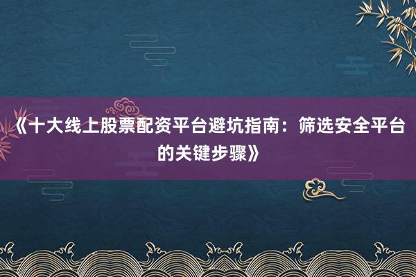 《十大线上股票配资平台避坑指南:筛选安全平台的关键步骤》