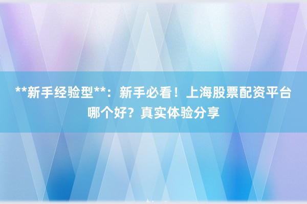 **新手经验型**：新手必看！上海股票配资平台哪个好？真实体验分享