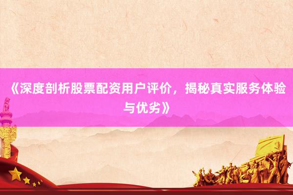 《深度剖析股票配资用户评价，揭秘真实服务体验与优劣》