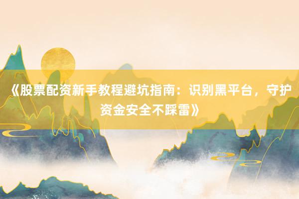 《股票配资新手教程避坑指南：识别黑平台，守护资金安全不踩雷》