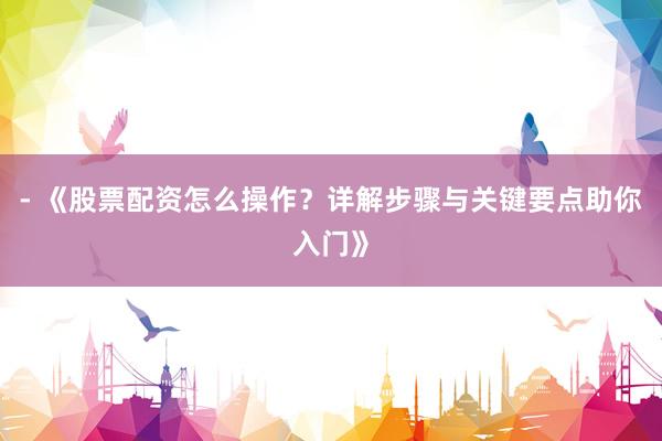 - 《股票配资怎么操作?详解步骤与关键要点助你入门》