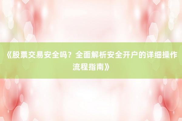 《股票交易安全吗?全面解析安全开户的详细操作流程指南》