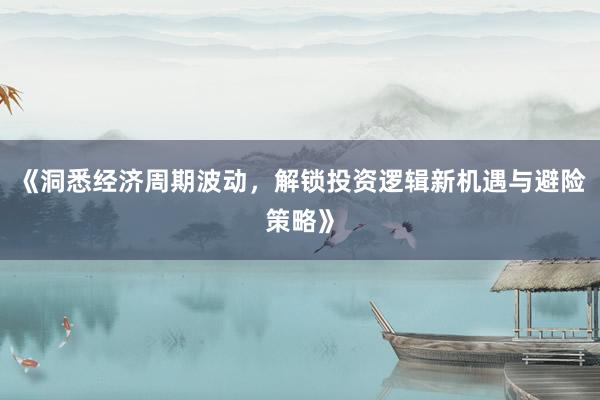 《洞悉经济周期波动，解锁投资逻辑新机遇与避险策略》
