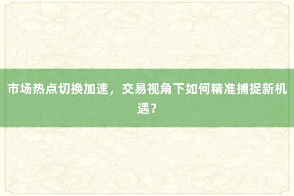 市场热点切换加速,交易视角下如何精准捕捉新机遇?