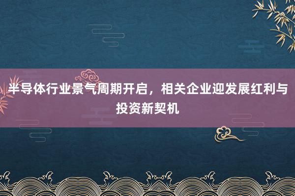 半导体行业景气周期开启，相关企业迎发展红利与投资新契机