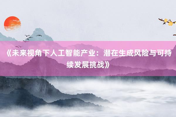 《未来视角下人工智能产业:潜在生成风险与可持续发展挑战》