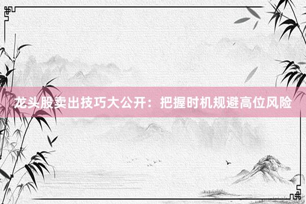 龙头股卖出技巧大公开：把握时机规避高位风险