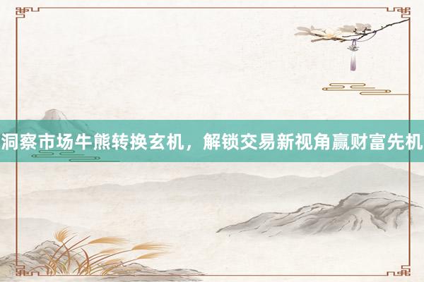 洞察市场牛熊转换玄机，解锁交易新视角赢财富先机