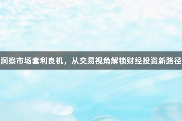 洞察市场套利良机，从交易视角解锁财经投资新路径