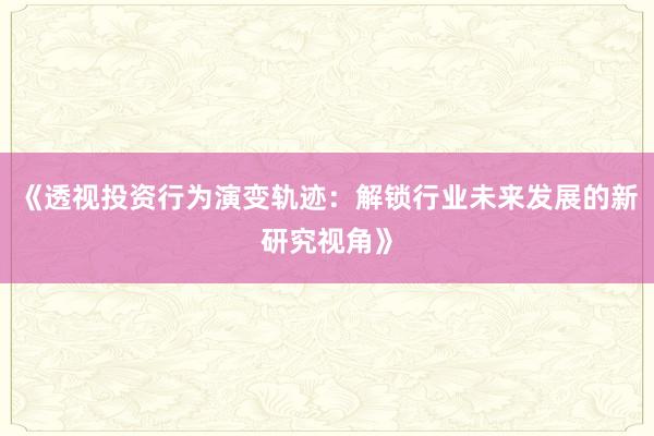 《透视投资行为演变轨迹：解锁行业未来发展的新研究视角》