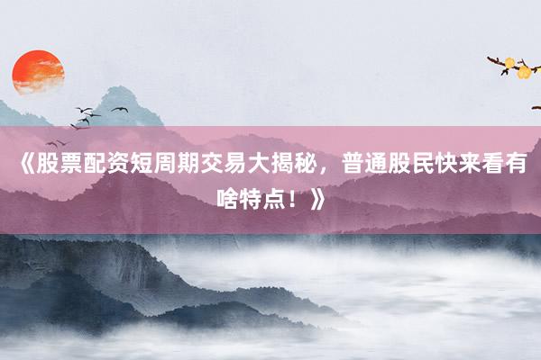 《股票配资短周期交易大揭秘，普通股民快来看有啥特点！》