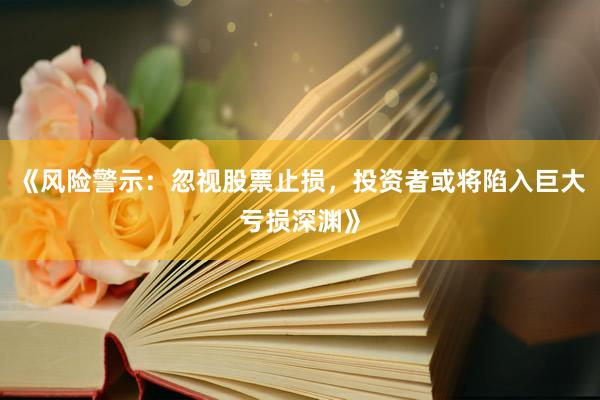 《风险警示:忽视股票止损,投资者或将陷入巨大亏损深渊》