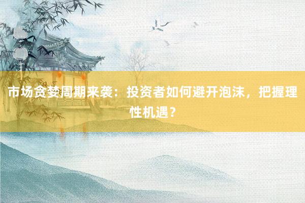 市场贪婪周期来袭:投资者如何避开泡沫,把握理性机遇?