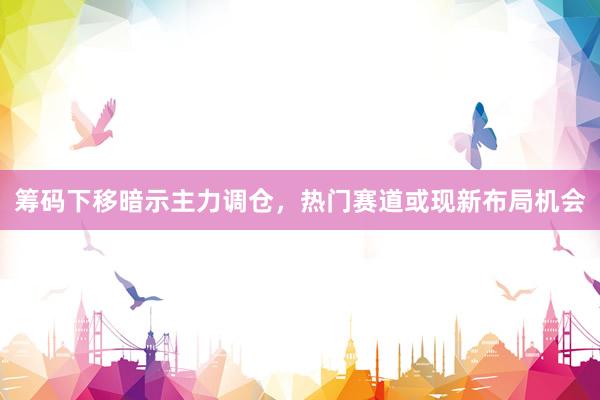 筹码下移暗示主力调仓,热门赛道或现新布局机会