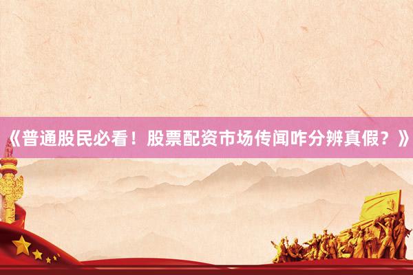 《普通股民必看！股票配资市场传闻咋分辨真假？》