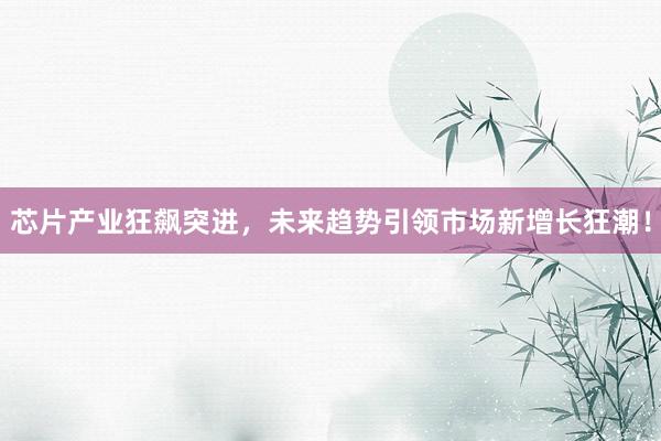 芯片产业狂飙突进,未来趋势引领市场新增长狂潮!