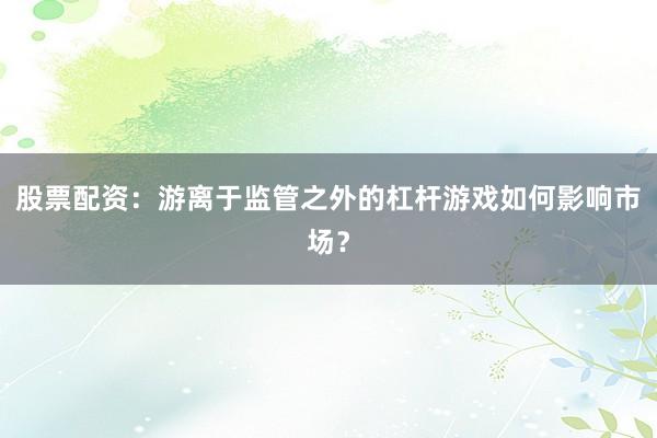 股票配资：游离于监管之外的杠杆游戏如何影响市场？