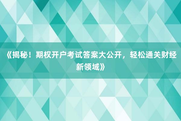 《揭秘！期权开户考试答案大公开，轻松通关财经新领域》
