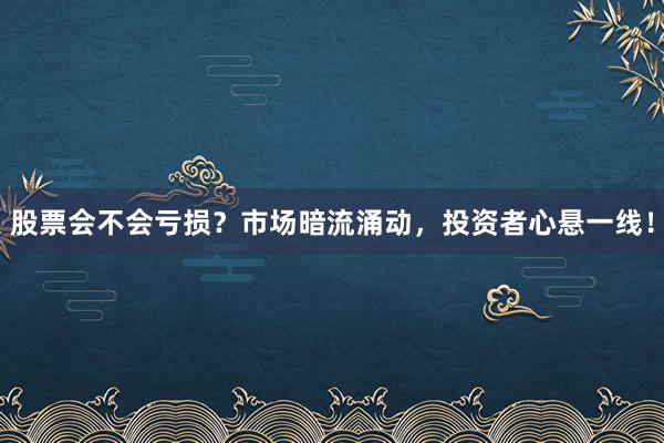 股票会不会亏损？市场暗流涌动，投资者心悬一线！