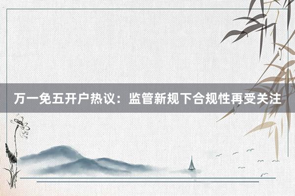 万一免五开户热议:监管新规下合规性再受关注