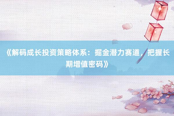 《解码成长投资策略体系：掘金潜力赛道，把握长期增值密码》