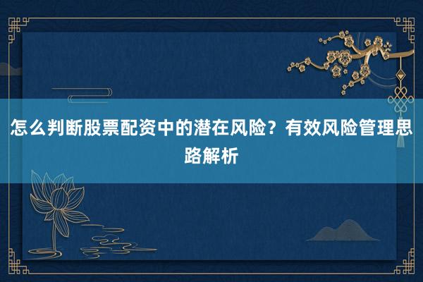 怎么判断股票配资中的潜在风险？有效风险管理思路解析