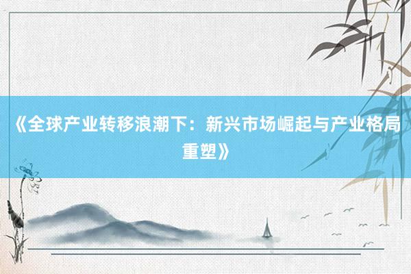《全球产业转移浪潮下：新兴市场崛起与产业格局重塑》