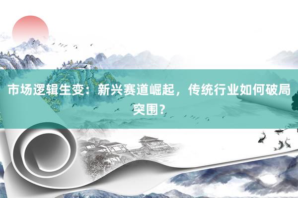 市场逻辑生变:新兴赛道崛起,传统行业如何破局突围?