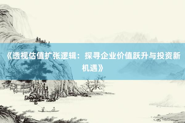 《透视估值扩张逻辑：探寻企业价值跃升与投资新机遇》