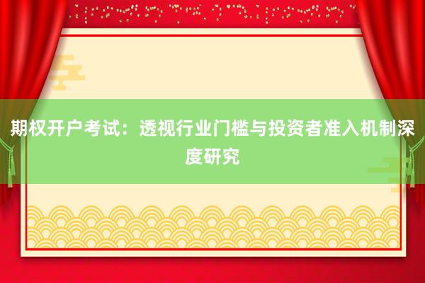 期权开户考试：透视行业门槛与投资者准入机制深度研究