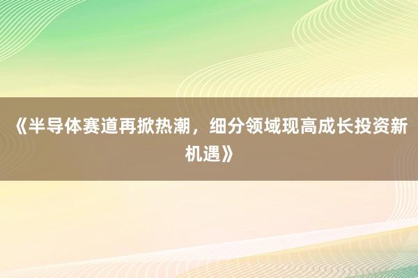 《半导体赛道再掀热潮，细分领域现高成长投资新机遇》