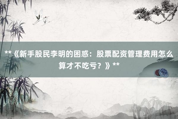 **《新手股民李明的困惑：股票配资管理费用怎么算才不吃亏？》**
