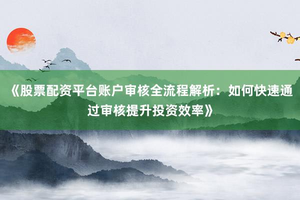 《股票配资平台账户审核全流程解析：如何快速通过审核提升投资效率》