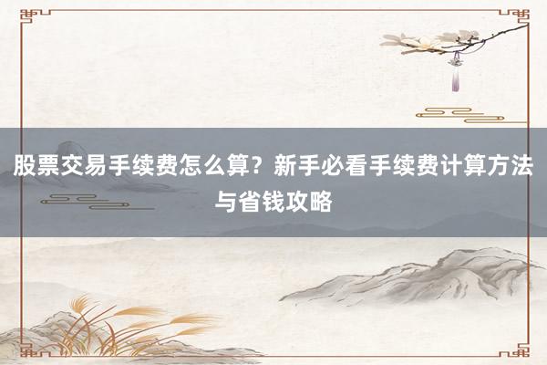 股票交易手续费怎么算？新手必看手续费计算方法与省钱攻略