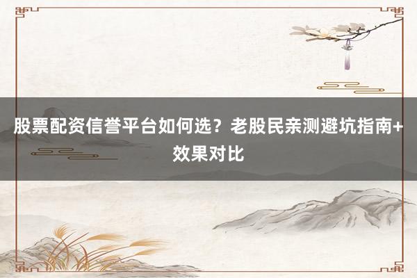 股票配资信誉平台如何选？老股民亲测避坑指南+效果对比
