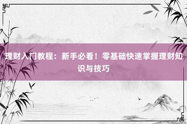 理财入门教程：新手必看！零基础快速掌握理财知识与技巧