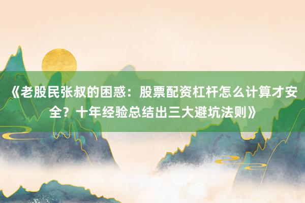《老股民张叔的困惑:股票配资杠杆怎么计算才安全?十年经验总结出三大避坑法则》