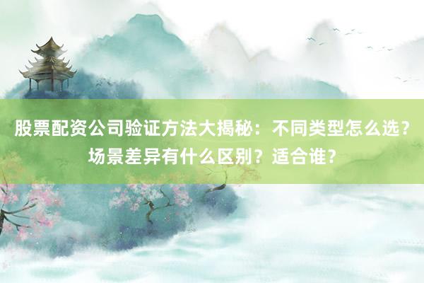 股票配资公司验证方法大揭秘：不同类型怎么选？场景差异有什么区别？适合谁？