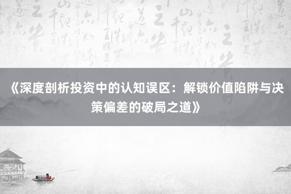 《深度剖析投资中的认知误区：解锁价值陷阱与决策偏差的破局之道》