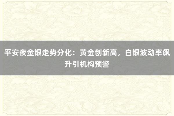 平安夜金银走势分化:黄金创新高,白银波动率飙升引机构预警