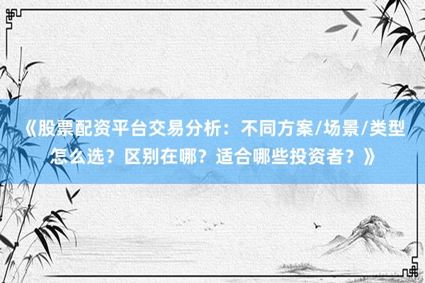 《股票配资平台交易分析：不同方案/场景/类型怎么选？区别在哪？适合哪些投资者？》